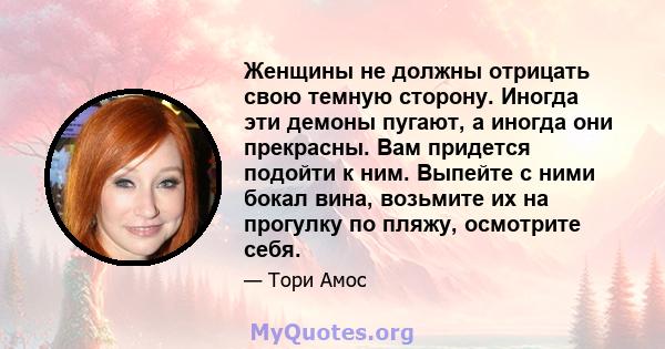 Женщины не должны отрицать свою темную сторону. Иногда эти демоны пугают, а иногда они прекрасны. Вам придется подойти к ним. Выпейте с ними бокал вина, возьмите их на прогулку по пляжу, осмотрите себя.