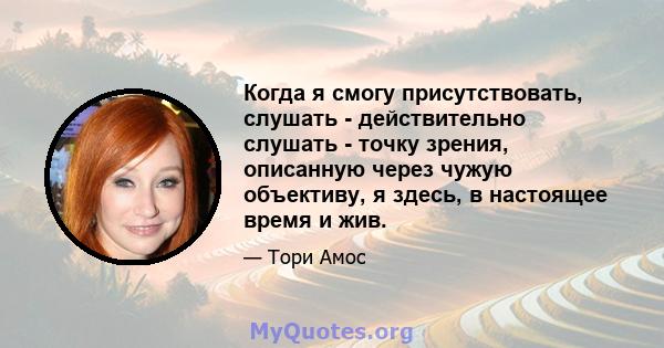 Когда я смогу присутствовать, слушать - действительно слушать - точку зрения, описанную через чужую объективу, я здесь, в настоящее время и жив.