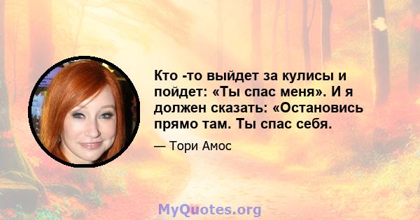 Кто -то выйдет за кулисы и пойдет: «Ты спас меня». И я должен сказать: «Остановись прямо там. Ты спас себя.