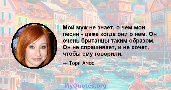 Мой муж не знает, о чем мои песни - даже когда они о нем. Он очень британцы таким образом. Он не спрашивает, и не хочет, чтобы ему говорили.