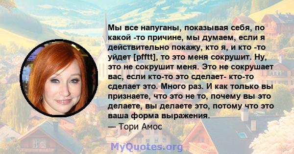 Мы все напуганы, показывая себя, по какой -то причине, мы думаем, если я действительно покажу, кто я, и кто -то уйдет [pfftt], то это меня сокрушит. Ну, это не сокрушит меня. Это не сокрушает вас, если кто-то это