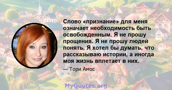 Слово «признание» для меня означает необходимость быть освобожденным. Я не прошу прощения. Я не прошу людей понять. Я хотел бы думать, что рассказываю истории, а иногда моя жизнь вплетает в них.