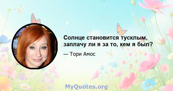 Солнце становится тусклым, заплачу ли я за то, кем я был?