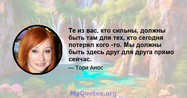 Те из вас, кто сильны, должны быть там для тех, кто сегодня потерял кого -то. Мы должны быть здесь друг для друга прямо сейчас.