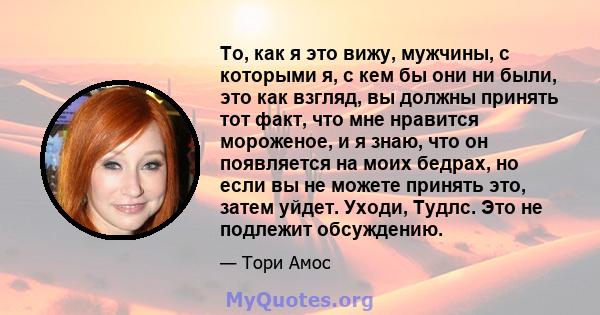 То, как я это вижу, мужчины, с которыми я, с кем бы они ни были, это как взгляд, вы должны принять тот факт, что мне нравится мороженое, и я знаю, что он появляется на моих бедрах, но если вы не можете принять это,