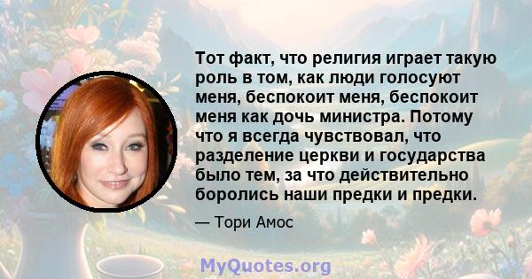 Тот факт, что религия играет такую ​​роль в том, как люди голосуют меня, беспокоит меня, беспокоит меня как дочь министра. Потому что я всегда чувствовал, что разделение церкви и государства было тем, за что