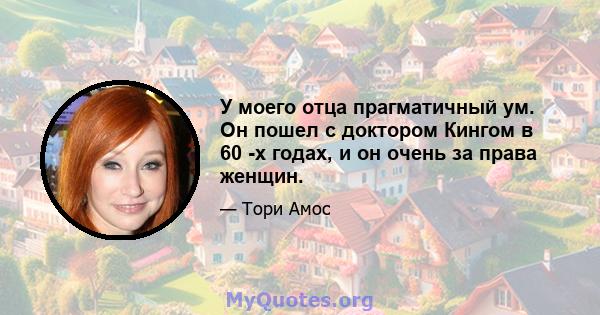 У моего отца прагматичный ум. Он пошел с доктором Кингом в 60 -х годах, и он очень за права женщин.