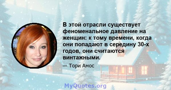 В этой отрасли существует феноменальное давление на женщин: к тому времени, когда они попадают в середину 30-х годов, они считаются винтажными.