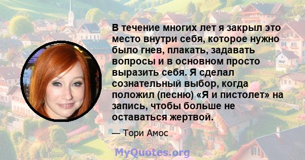 В течение многих лет я закрыл это место внутри себя, которое нужно было гнев, плакать, задавать вопросы и в основном просто выразить себя. Я сделал сознательный выбор, когда положил (песню) «Я и пистолет» на запись,