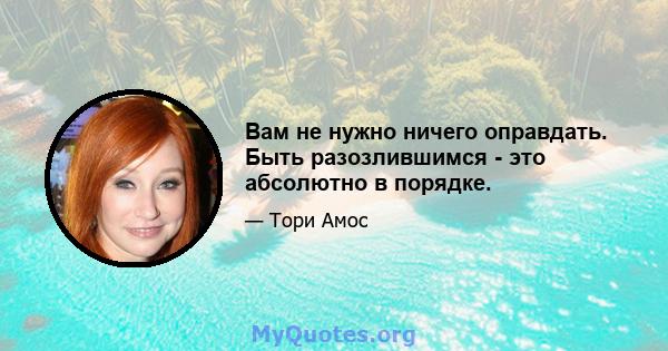 Вам не нужно ничего оправдать. Быть разозлившимся - это абсолютно в порядке.