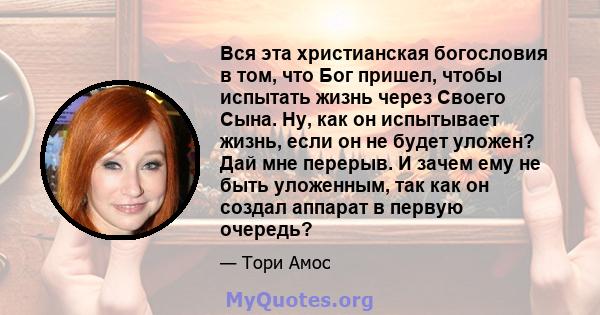 Вся эта христианская богословия в том, что Бог пришел, чтобы испытать жизнь через Своего Сына. Ну, как он испытывает жизнь, если он не будет уложен? Дай мне перерыв. И зачем ему не быть уложенным, так как он создал