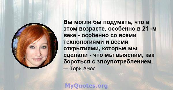 Вы могли бы подумать, что в этом возрасте, особенно в 21 -м веке - особенно со всеми технологиями и всеми открытиями, которые мы сделали - что мы выясним, как бороться с злоупотреблением.