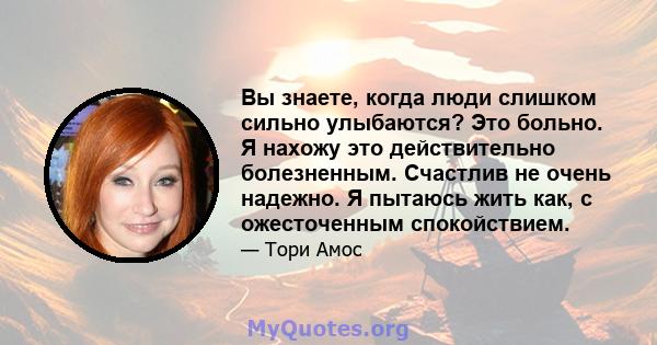 Вы знаете, когда люди слишком сильно улыбаются? Это больно. Я нахожу это действительно болезненным. Счастлив не очень надежно. Я пытаюсь жить как, с ожесточенным спокойствием.