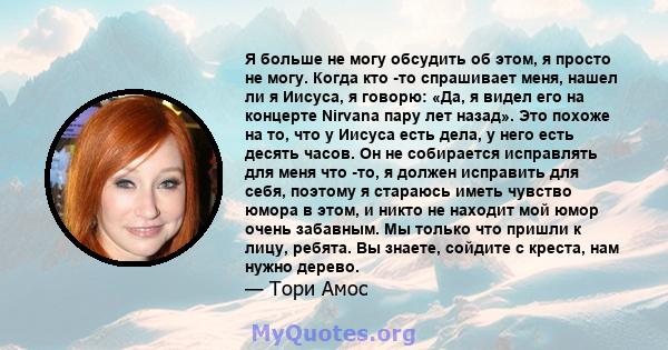 Я больше не могу обсудить об этом, я просто не могу. Когда кто -то спрашивает меня, нашел ли я Иисуса, я говорю: «Да, я видел его на концерте Nirvana пару лет назад». Это похоже на то, что у Иисуса есть дела, у него