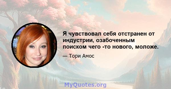 Я чувствовал себя отстранен от индустрии, озабоченным поиском чего -то нового, моложе.