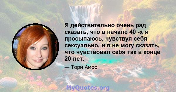 Я действительно очень рад сказать, что в начале 40 -х я просыпаюсь, чувствуя себя сексуально, и я не могу сказать, что чувствовал себя так в конце 20 лет.