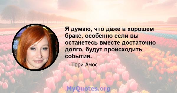 Я думаю, что даже в хорошем браке, особенно если вы останетесь вместе достаточно долго, будут происходить события.