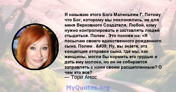 Я называю этого Бога Маленьким Г. Потому что Бог, которому мы поклонялись, не для меня Верховного Создателя. Любой, кому нужно контролировать и заставлять людей стыдиться. Полем . Это похоже на: «Я посылаю своего