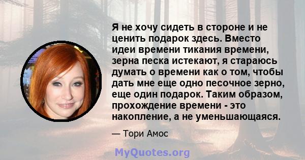 Я не хочу сидеть в стороне и не ценить подарок здесь. Вместо идеи времени тикания времени, зерна песка истекают, я стараюсь думать о времени как о том, чтобы дать мне еще одно песочное зерно, еще один подарок. Таким