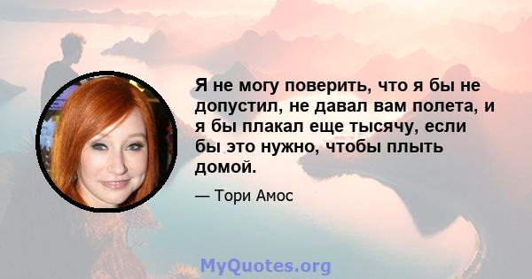 Я не могу поверить, что я бы не допустил, не давал вам полета, и я бы плакал еще тысячу, если бы это нужно, чтобы плыть домой.