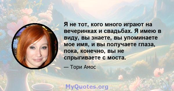 Я не тот, кого много играют на вечеринках и свадьбах. Я имею в виду, вы знаете, вы упоминаете мое имя, и вы получаете глаза, пока, конечно, вы не спрыгиваете с моста.