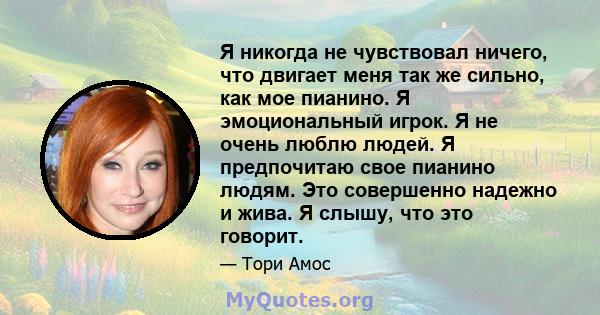 Я никогда не чувствовал ничего, что двигает меня так же сильно, как мое пианино. Я эмоциональный игрок. Я не очень люблю людей. Я предпочитаю свое пианино людям. Это совершенно надежно и жива. Я слышу, что это говорит.