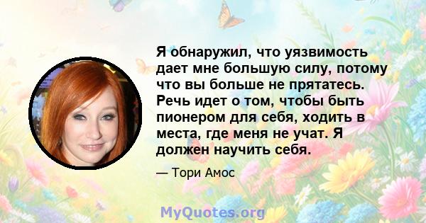 Я обнаружил, что уязвимость дает мне большую силу, потому что вы больше не прятатесь. Речь идет о том, чтобы быть пионером для себя, ходить в места, где меня не учат. Я должен научить себя.