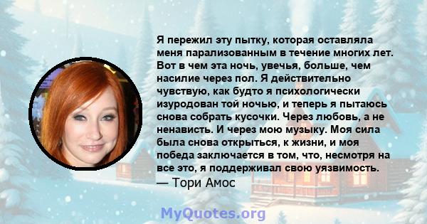 Я пережил эту пытку, которая оставляла меня парализованным в течение многих лет. Вот в чем эта ночь, увечья, больше, чем насилие через пол. Я действительно чувствую, как будто я психологически изуродован той ночью, и