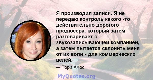 Я производил записи. Я не передаю контроль какого -то действительно дорогого продюсера, который затем разговаривает с звукозаписывающей компанией, а затем пытается склонить меня от их воли - для коммерческих целей.