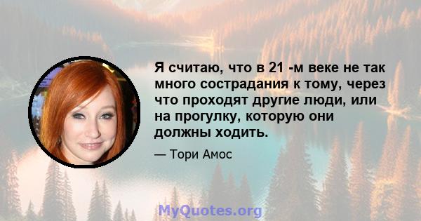 Я считаю, что в 21 -м веке не так много сострадания к тому, через что проходят другие люди, или на прогулку, которую они должны ходить.