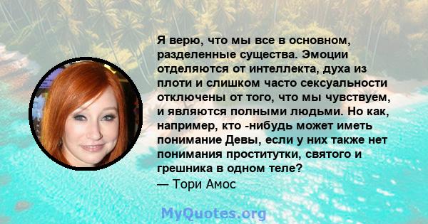 Я верю, что мы все в основном, разделенные существа. Эмоции отделяются от интеллекта, духа из плоти и слишком часто сексуальности отключены от того, что мы чувствуем, и являются полными людьми. Но как, например, кто