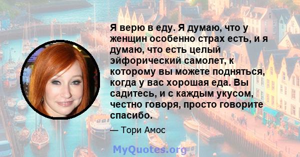 Я верю в еду. Я думаю, что у женщин особенно страх есть, и я думаю, что есть целый эйфорический самолет, к которому вы можете подняться, когда у вас хорошая еда. Вы садитесь, и с каждым укусом, честно говоря, просто