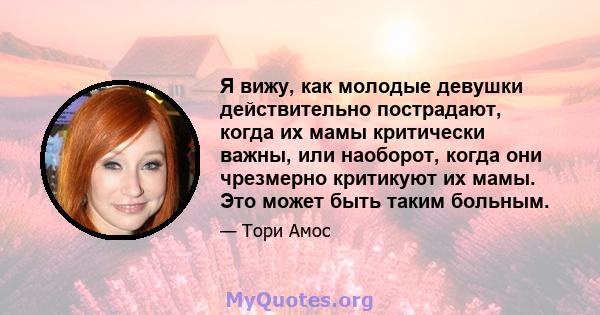 Я вижу, как молодые девушки действительно пострадают, когда их мамы критически важны, или наоборот, когда они чрезмерно критикуют их мамы. Это может быть таким больным.