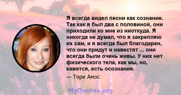 Я всегда видел песни как сознание. Так как я был два с половиной, они приходили ко мне из ниоткуда. Я никогда не думал, что я закрепляю их сам, и я всегда был благодарен, что они придут и навестят ... они всегда были