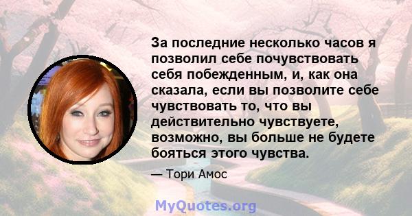 За последние несколько часов я позволил себе почувствовать себя побежденным, и, как она сказала, если вы позволите себе чувствовать то, что вы действительно чувствуете, возможно, вы больше не будете бояться этого