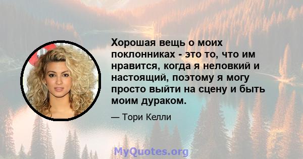 Хорошая вещь о моих поклонниках - это то, что им нравится, когда я неловкий и настоящий, поэтому я могу просто выйти на сцену и быть моим дураком.