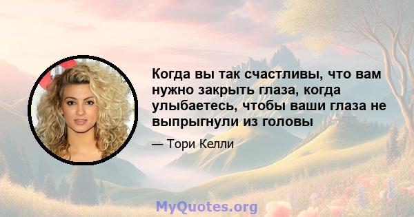 Когда вы так счастливы, что вам нужно закрыть глаза, когда улыбаетесь, чтобы ваши глаза не выпрыгнули из головы