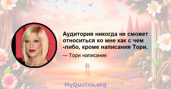 Аудитория никогда не сможет относиться ко мне как с чем -либо, кроме написания Тори.