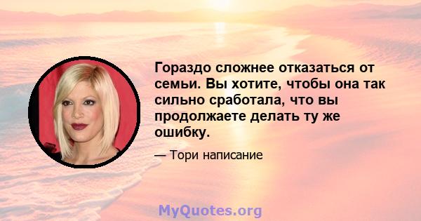 Гораздо сложнее отказаться от семьи. Вы хотите, чтобы она так сильно сработала, что вы продолжаете делать ту же ошибку.