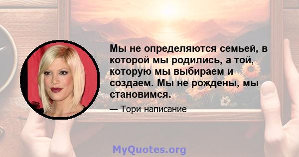 Мы не определяются семьей, в которой мы родились, а той, которую мы выбираем и создаем. Мы не рождены, мы становимся.