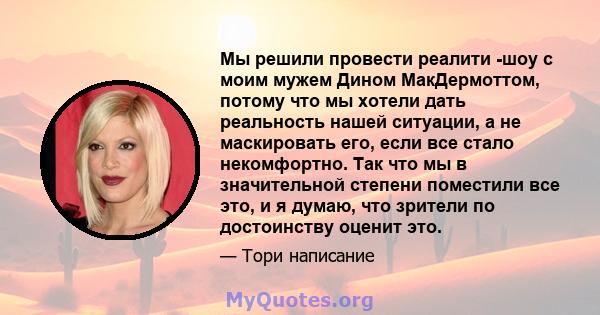 Мы решили провести реалити -шоу с моим мужем Дином МакДермоттом, потому что мы хотели дать реальность нашей ситуации, а не маскировать его, если все стало некомфортно. Так что мы в значительной степени поместили все