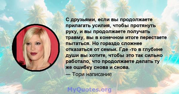 С друзьями, если вы продолжаете прилагать усилия, чтобы протянуть руку, и вы продолжаете получать травму, вы в конечном итоге перестаете пытаться. Но гораздо сложнее отказаться от семьи. Где -то в глубине души вы