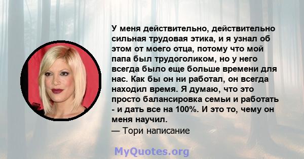 У меня действительно, действительно сильная трудовая этика, и я узнал об этом от моего отца, потому что мой папа был трудоголиком, но у него всегда было еще больше времени для нас. Как бы он ни работал, он всегда