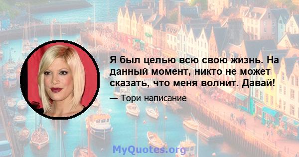 Я был целью всю свою жизнь. На данный момент, никто не может сказать, что меня волнит. Давай!