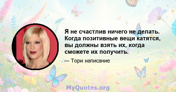 Я не счастлив ничего не делать. Когда позитивные вещи катятся, вы должны взять их, когда сможете их получить.