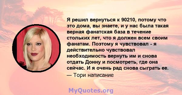 Я решил вернуться к 90210, потому что это дома, вы знаете, и у нас была такая верная фанатская база в течение стольких лет, что я должен всем своим фанатам. Поэтому я чувствовал - я действительно чувствовал