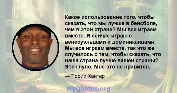 Какое использование того, чтобы сказать, что мы лучше в бейсболе, чем в этой стране? Мы все играем вместе. Я сейчас играю с венесуэльцами и доминиканцами. Мы все играем вместе, так что же случилось с тем, чтобы сказать, 