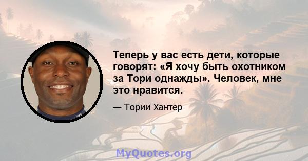 Теперь у вас есть дети, которые говорят: «Я хочу быть охотником за Тори однажды». Человек, мне это нравится.