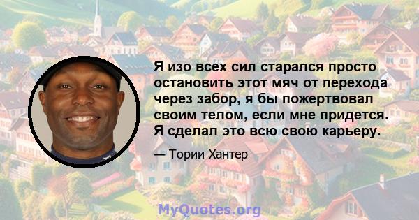 Я изо всех сил старался просто остановить этот мяч от перехода через забор, я бы пожертвовал своим телом, если мне придется. Я сделал это всю свою карьеру.