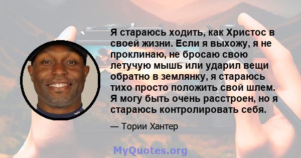 Я стараюсь ходить, как Христос в своей жизни. Если я выхожу, я не проклинаю, не бросаю свою летучую мышь или ударил вещи обратно в землянку, я стараюсь тихо просто положить свой шлем. Я могу быть очень расстроен, но я